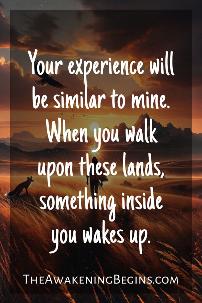 Your experience will be similar to mine. When you walk upon these lands, something inside you wakes up.