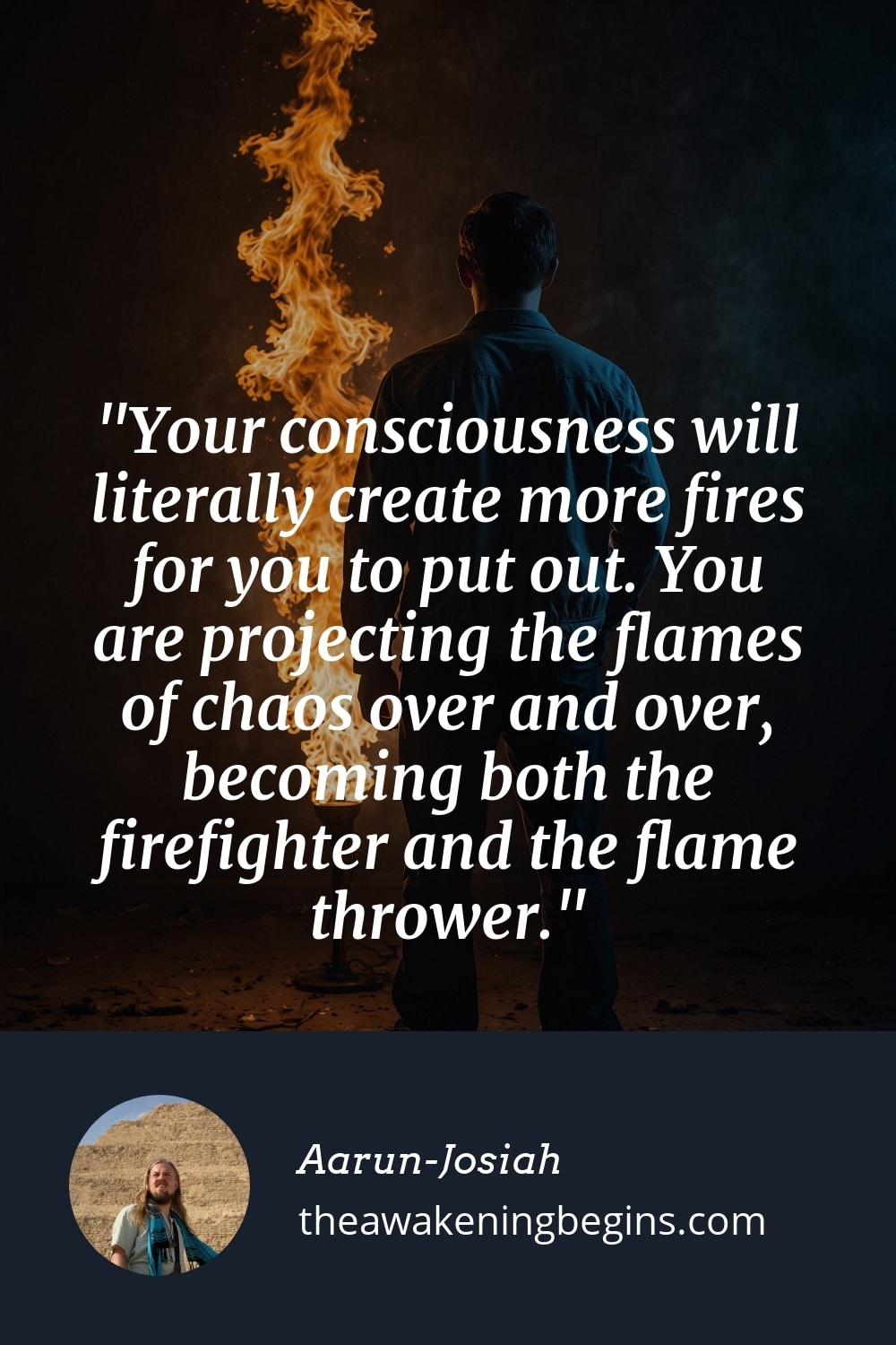 Pinterest Image Your consciousness will literally create more fires for you to put out. You are projecting the flames of chaos over and over, becoming both the firefighter and the flame thrower.