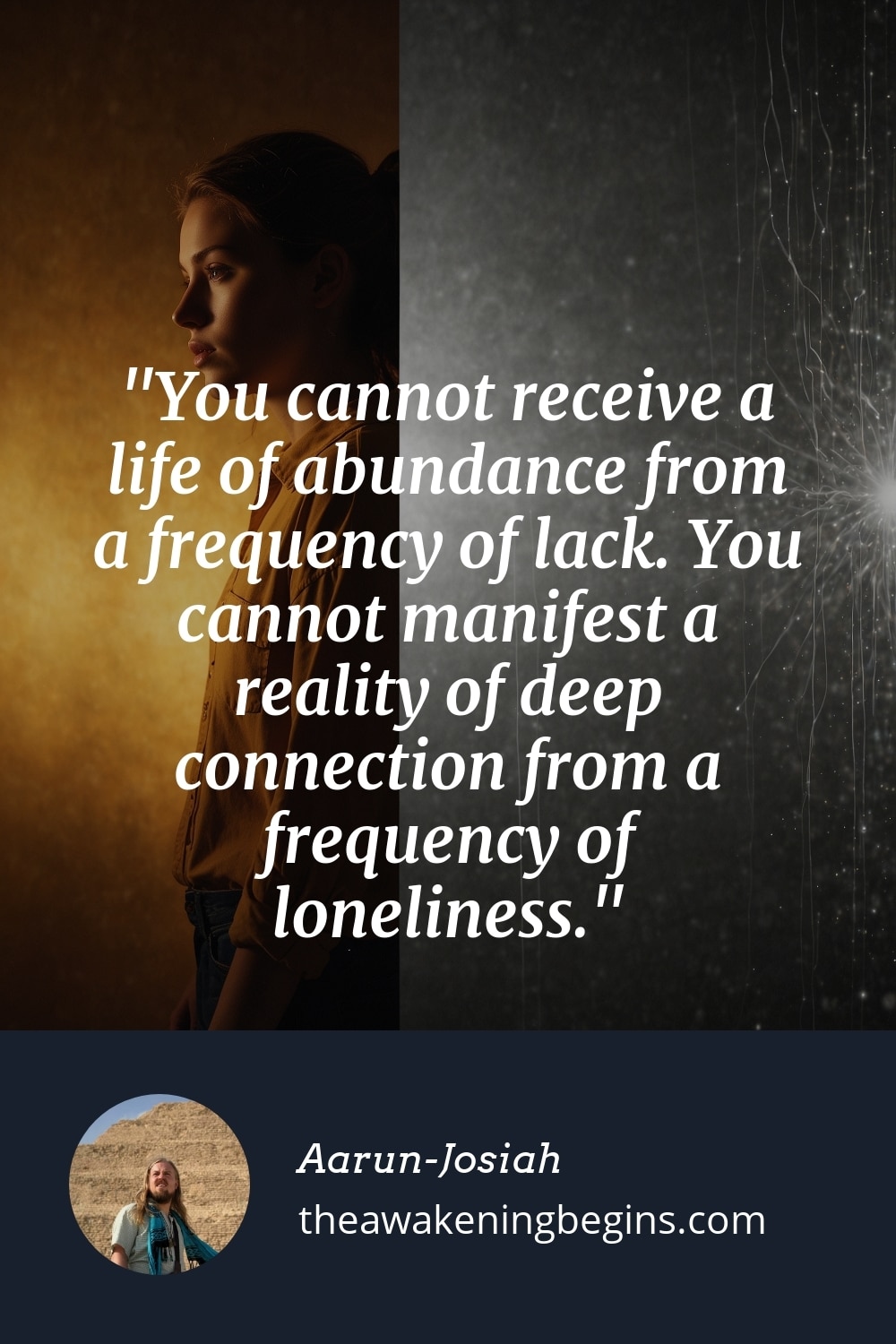 Pinterest Image You cannot receive a life of abundance from a frequency of lack. You cannot manifest a reality of deep connection from a frequency of loneliness.