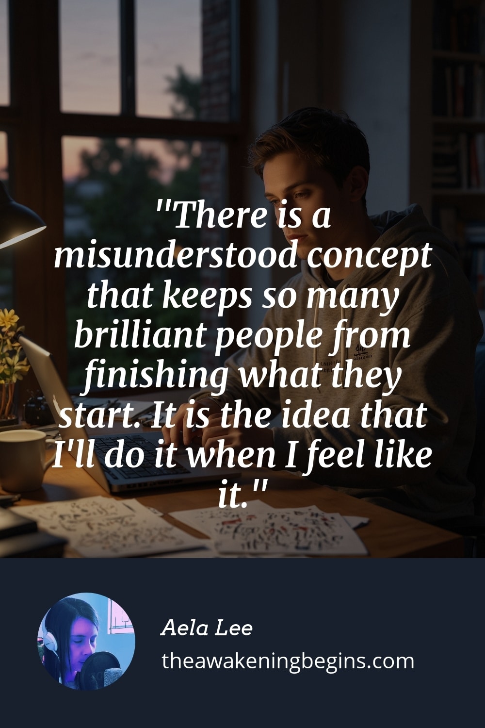 Pinterst Image There is a misunderstood concept that keeps so many brilliant people from finishing what they start. It is the idea that I'll do it when I feel like it.
